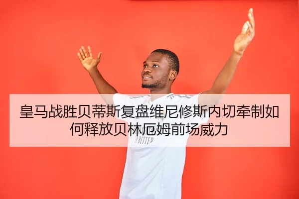 皇马战胜贝蒂斯复盘维尼修斯内切牵制如何释放贝林厄姆前场威力