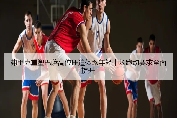 弗里克重塑巴萨高位压迫体系年轻中场跑动要求全面提升